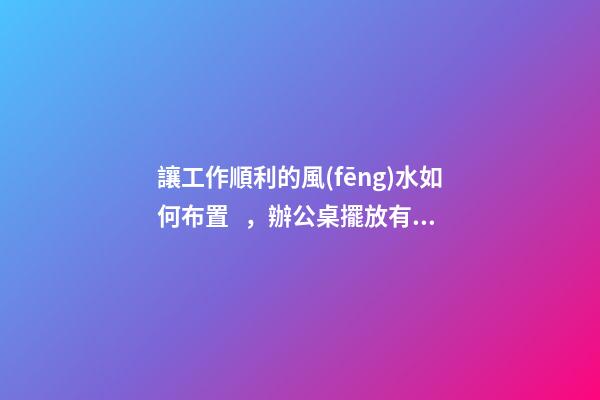 讓工作順利的風(fēng)水如何布置，辦公桌擺放有門道